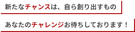 新たなチャンスは、自ら創り出すもの　あなたのチャレンジお待ちしております！